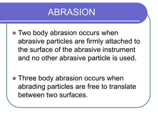 ABRASION
 Two body abrasion occurs when
abrasive particles are firmly attached to
the surface of the abrasive instrument
and no other abrasive particle is used.
 Three body abrasion occurs when
abrading particles are free to translate
between two surfaces.
 