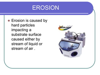 EROSION
 Erosion is caused by
hard particles
impacting a
substrate surface
caused either by
stream of liquid or
stream of air .
 