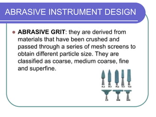 ABRASIVE INSTRUMENT DESIGN
 ABRASIVE GRIT: they are derived from
materials that have been crushed and
passed through a series of mesh screens to
obtain different particle size. They are
classified as coarse, medium coarse, fine
and superfine.
 