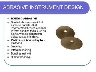 ABRASIVE INSTRUMENT DESIGN
 BONDED ABRASIVE
 Bonded abrasive consist of
abrasive particles that
incorporated through a binder
to form grinding tools such as
points, wheels, separating
disks, coated thin disks.
 Particle are bonded by four
methods
 Sintering
 Vitreous bonding
 Bonding resinoid
 Rubber bonding
 