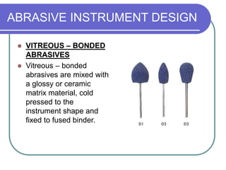 ABRASIVE INSTRUMENT DESIGN
 VITREOUS – BONDED
ABRASIVES
 Vitreous – bonded
abrasives are mixed with
a glossy or ceramic
matrix material, cold
pressed to the
instrument shape and
fixed to fused binder.
 