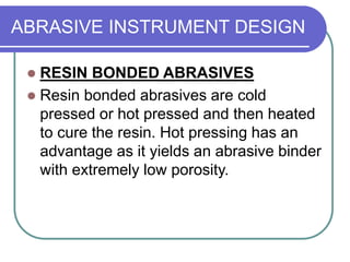 ABRASIVE INSTRUMENT DESIGN
 RESIN BONDED ABRASIVES
 Resin bonded abrasives are cold
pressed or hot pressed and then heated
to cure the resin. Hot pressing has an
advantage as it yields an abrasive binder
with extremely low porosity.
 