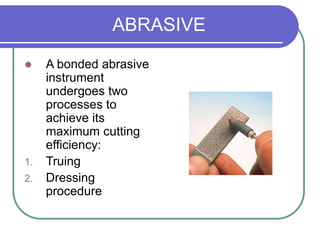 ABRASIVE
 A bonded abrasive
instrument
undergoes two
processes to
achieve its
maximum cutting
efficiency:
1. Truing
2. Dressing
procedure
 