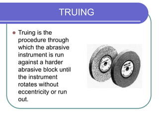 TRUING
 Truing is the
procedure through
which the abrasive
instrument is run
against a harder
abrasive block until
the instrument
rotates without
eccentricity or run
out.
 