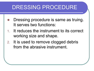 DRESSING PROCEDURE
 Dressing procedure is same as truing.
It serves two functions:
1. It reduces the instrument to its correct
working size and shape.
2. It is used to remove clogged debris
from the abrasive instrument.
 