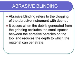ABRASIVE BLINDING
 Abrasive blinding refers to the clogging
of the abrasive instrument with debris .
 It occurs when the debris generated from
the grinding occludes the small spaces
between the abrasive particles on the
tool and reduces the depth to which the
material can penetrate.
 