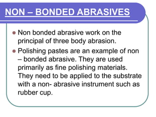 NON – BONDED ABRASIVES
 Non bonded abrasive work on the
principal of three body abrasion.
 Polishing pastes are an example of non
– bonded abrasive. They are used
primarily as fine polishing materials.
They need to be applied to the substrate
with a non- abrasive instrument such as
rubber cup.
 