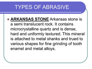 TYPES OF ABRASIVE
 ARKANSAS STONE Arkansas stone is
a semi translucent rock. It contains
microcrystalline quartz and is dense,
hard and uniformly textured. This mineral
is attached to metal shanks and trued to
various shapes for fine grinding of tooth
enamel and metal alloys.
 