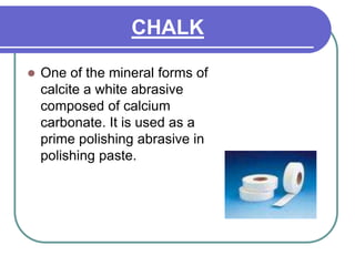 CHALK
 One of the mineral forms of
calcite a white abrasive
composed of calcium
carbonate. It is used as a
prime polishing abrasive in
polishing paste.
 