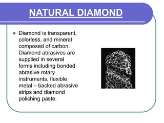 NATURAL DIAMOND
 Diamond is transparent,
colorless, and mineral
composed of carbon.
Diamond abrasives are
supplied in several
forms including bonded
abrasive rotary
instruments, flexible
metal – backed abrasive
strips and diamond
polishing paste.
 