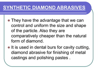 SYNTHETIC DIAMOND ABRASIVES
 They have the advantage that we can
control and uniform the size and shape
of the particle. Also they are
comparatively cheaper than the natural
form of diamond.
 It is used in dental burs for cavity cutting,
diamond abrasive for finishing of metal
castings and polishing pastes .
 