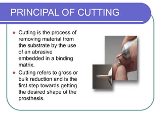 PRINCIPAL OF CUTTING
 Cutting is the process of
removing material from
the substrate by the use
of an abrasive
embedded in a binding
matrix.
 Cutting refers to gross or
bulk reduction and is the
first step towards getting
the desired shape of the
prosthesis.
 
