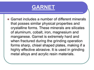 GARNET
 Garnet includes a number of different minerals
that posses similar physical properties and
crystalline forms. These minerals are silicates
of aluminum, cobalt, iron, magnesium and
manganese. Garnet is extremely hard and
when fractured during the grinding operation
forms sharp, chisel shaped plates, making if a
highly effective abrasive. It is used in grinding
metal alloys and acrylic resin materials.
 