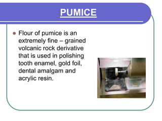 PUMICE
 Flour of pumice is an
extremely fine – grained
volcanic rock derivative
that is used in polishing
tooth enamel, gold foil,
dental amalgam and
acrylic resin.
 
