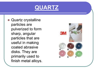 QUARTZ
 Quartz crystalline
particles are
pulverized to form
sharp, angular
particles that are
useful in making
coated abrasive
disks. They are
primarily used to
finish metal alloys.
 