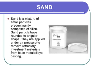 SAND
 Sand is a mixture of
small particles
predominantly
composed of silica.
Sand particle have
rounded to angular
shape. They are applied
under air pressure to
remove refractory
investment materials
from base metal alloys
casting.
 