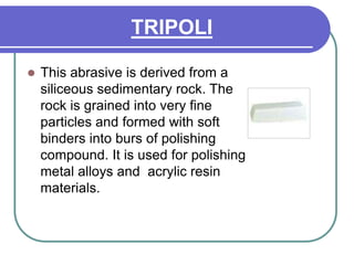 TRIPOLI
 This abrasive is derived from a
siliceous sedimentary rock. The
rock is grained into very fine
particles and formed with soft
binders into burs of polishing
compound. It is used for polishing
metal alloys and acrylic resin
materials.
 