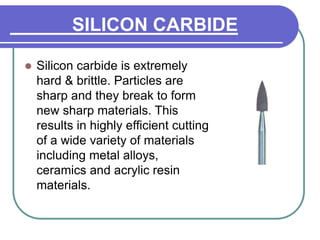 SILICON CARBIDE
 Silicon carbide is extremely
hard & brittle. Particles are
sharp and they break to form
new sharp materials. This
results in highly efficient cutting
of a wide variety of materials
including metal alloys,
ceramics and acrylic resin
materials.
 