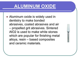 ALUMINUM OXIDE
 Aluminum oxide is widely used in
dentistry to make bonded
abrasives, coated abrasives and air
– propelled grit abrasives. Sintered
AlO2 is used to make white stones
which are popular for finishing metal
alloys, resin – based composites
and ceramic materials.
 