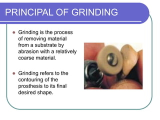PRINCIPAL OF GRINDING
 Grinding is the process
of removing material
from a substrate by
abrasion with a relatively
coarse material.
 Grinding refers to the
contouring of the
prosthesis to its final
desired shape.
 