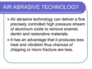AIR ABRASIVE TECHNOLOGY
 Air abrasive technology can deliver a fine
precisely controlled high pressure stream
of aluminum oxide to remove enamel,
dentin and restorative materials.
 It has an advantage that it produces less
heat and vibration thus chances of
chipping or micro fracture are less.
 
