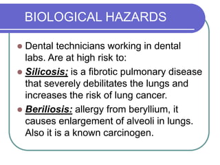 BIOLOGICAL HAZARDS
 Dental technicians working in dental
labs. Are at high risk to:
 Silicosis; is a fibrotic pulmonary disease
that severely debilitates the lungs and
increases the risk of lung cancer.
 Beriliosis: allergy from beryllium, it
causes enlargement of alveoli in lungs.
Also it is a known carcinogen.
 