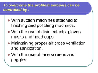 To overcome the problem aerosols can be
controlled by :
 With suction machines attached to
finishing and polishing machines.
 With the use of disinfectants, gloves
masks and head caps.
 Maintaining proper air cross ventilation
and sanitization.
 With the use of face screens and
goggles.
 