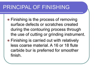 PRINCIPAL OF FINISHING
 Finishing is the process of removing
surface defects or scratches created
during the contouring process through
the use of cutting or grinding instrument.
 Finishing is carried out with relatively
less coarse material. A 16 or 18 flute
carbide bur is preferred for smoother
finish.
 