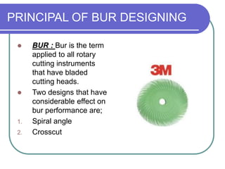 PRINCIPAL OF BUR DESIGNING
 BUR : Bur is the term
applied to all rotary
cutting instruments
that have bladed
cutting heads.
 Two designs that have
considerable effect on
bur performance are;
1. Spiral angle
2. Crosscut
 