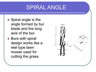 SPIRAL ANGLE
 Spiral angle is the
angle formed by bur
blade and the long
axis of the bur.
 Burs with spiral
design works like a
reel type lawn
mower used for
cutting the grass.
 