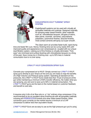 Finishing Finishing Equipments
EAGLESPRAY® HVLP "TURBINE" SPRAY
SYSTEM
EagleSpray® systems can be used with virtually all
sprayable materials and coatings. Designed originally
for spraying water based finishes, other materials
such as nitrocellulose lacquers, all types of stains,
latex paints, enamels, varnishes, polyurethane,
polyesters, automotive finishes, textured finishes,
most contact cements will spray out super smooth.
The clean warm air provides faster build, rapid drying
time and faster film cure. Hence, finishing time can be cut by nearly 45% with
improved quality and appearance over compressed air, coupled with our unique
dual filtration system, rubbing out of fine finishes is virtually eliminated. "Fish-
eyes" are minimized and surface blushing with nitrocellulose lacquers is a thing
of the past. Save money too in finishing cost - up to 50% less in material
consumption due to no over spray.
LYNX-3™ HVLP CONVERSION SPRAY GUN
Converts your compressed air to HVLP. Simply connect our LYNX™-3 HVLP
spray guns directly to your shop's air line and you are ready to reap the benefits
of a High Volume Low Pressure spray system. Operating at standard air line
pressures, the LYNX™-3 HVLP Guns create less than 10 psi of pressure at the
gun while maintaining a minimum of 65% transfer efficiency. No matter what you
are spraying, you are sure to save up to 50% in material consumption. The
LYNX™-3 HVLP guns are the best on the market based on customer feedback
and benefit to cost ratio.
It requires only 4 cfm of air flow only or, a 1 hp* ordinary shop compressor (3 hp
recommended) to do an excellent spray finishing job with all sprayable materials
including all HYDROCOTE® finishes and other water-based finishes. Other
conversion guns currently on the market require a minimum of a 5 HP
compressor to deliver less than equivalent results.
LYNX™-3 HVLP Guns are as easy to use as the high pressure gun you're using
zaini@selectvest.com Wisdom Management Services (M) Sdn. Bhd. 2
 