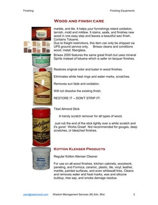 Finishing Finishing Equipments
Wood and finish care
marble, and tile. It helps your furnishings retard oxidation,
tarnish, mold and mildew. It stains, seals, and finishes new
wood in one easy step and leaves a beautiful wax finish.
Contains Toluene.
Due to freight restrictions, this item can only be shipped via
UPS ground service only. Briwax cleans and conditions
wood, metal, fiberglass.
Briwax 2000 features the same great finish but uses mineral
Spirits instead of toluene which is safer on lacquer finishes.
Restores original color and luster in wood finishes.
Eliminates white heat rings and water marks, scratches.
Removes sun fade and oxidation.
Will not dissolve the existing finish.
RESTORE IT -- DON'T STRIP IT!
Tibet Almond Stick
A handy scratch remover for all types of wood.
Just rub the end of the stick lightly over a white scratch and
it's gone! Works Great! Not recommended for gouges, deep
scratches, or bleached finishes.
Kotton Klenser Products
Regular Kotton Klenser Cleaner
For use on all wood finishes, kitchen cabinets, woodwork,
paneling, and Formica, ceramic, plastic, tile, vinyl, leather,
marble, painted surfaces, and even whitewall tires. Cleans
and removes water and heat marks, wax and silicone
buildup, tree sap, and smoke damage residue.
zaini@selectvest.com Wisdom Management Services (M) Sdn. Bhd. 3
 