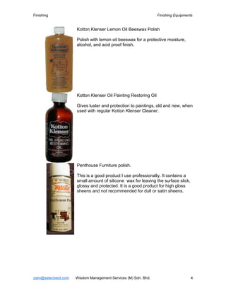 Finishing Finishing Equipments
Kotton Klenser Lemon Oil Beeswax Polish
Polish with lemon oil beeswax for a protective moisture,
alcohol, and acid proof finish.
Kotton Klenser Oil Painting Restoring Oil
Gives luster and protection to paintings, old and new, when
used with regular Kotton Klenser Cleaner.
Penthouse Furniture polish.
This is a good product I use professionally. It contains a
small amount of silicone wax for leaving the surface slick,
glossy and protected. It is a good product for high gloss
sheens and not recommended for dull or satin sheens.
zaini@selectvest.com Wisdom Management Services (M) Sdn. Bhd. 4
 