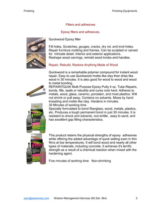 Finishing Finishing Equipments
Fillers and adhesives
Epoxy fillers and adhesives.
Quickwood Epoxy filler
Fill holes, Scratches, gouges, cracks, dry rot, and knot holes.
Repair furniture molding and frames. Can be sculpted or carved
for intricate detail. Interior and exterior applications.
Reshape wood carvings, remold wood knobs and handles.
Repair, Rebuild, Restore Anything Made of Wood
Quickwood is a remarkable polymer compound for instant wood
repair. Easy to use Quickwood molds like clay then dries like
wood in 30 minutes. It is also good for wood to wood and wood
to metal bonding.
REPAIRITQUIK Multi Purpose Epoxy Putty 4 oz. Tube Repairs,
bonds, fills, seals or rebuilds and cures rock hard. Adheres to
metals, wood, glass, ceramic, porcelain, and most plastics. Will
not shrink or pull away. Contains no solvents. Mixes by hand
kneading and molds like clay. Hardens in minutes.
30 Minutes of working time
Specially formulated to bond fiberglass, wood, metals, plastics,
etc. Produces a tough permanent bond in just 30 minutes. It is
resistant to shock and solvents, non-brittle , easy to sand, and
has excellent gap filling characteristics.
This product retains the physical strengths of epoxy adhesives
while offering the added advantage of quick setting even in thin
films at low temperatures. It will bond wood and nearly all other
types of materials, including concrete. It achieves it's terrific
strength as a result of a chemical reaction when mixed with the
hardening agent.
Five minutes of working time Non-shrinking
zaini@selectvest.com Wisdom Management Services (M) Sdn. Bhd. 5
 