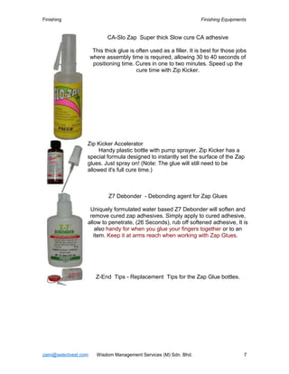 Finishing Finishing Equipments
CA-Slo Zap Super thick Slow cure CA adhesive
This thick glue is often used as a filler. It is best for those jobs
where assembly time is required, allowing 30 to 40 seconds of
positioning time. Cures in one to two minutes. Speed up the
cure time with Zip Kicker.
Zip Kicker Accelerator
Handy plastic bottle with pump sprayer. Zip Kicker has a
special formula designed to instantly set the surface of the Zap
glues. Just spray on! (Note: The glue will still need to be
allowed it's full cure time.)
Z7 Debonder - Debonding agent for Zap Glues
Uniquely formulated water based Z7 Debonder will soften and
remove cured zap adhesives. Simply apply to cured adhesive,
allow to penetrate, (26 Seconds), rub off softened adhesive, It is
also handy for when you glue your fingers together or to an
item. Keep it at arms reach when working with Zap Glues.
Z-End Tips - Replacement Tips for the Zap Glue bottles.
zaini@selectvest.com Wisdom Management Services (M) Sdn. Bhd. 7
 