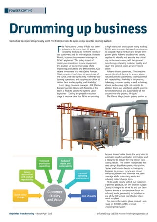 Reprinted from Finishing - March/April 2016 © Turret Group Ltd 2016 • www.finishingmagazine.co.uk
F
ife Fabrications Limited (FiFab) has been
in business for more than 40 years,
constantly evolving to meet the needs of
our customers and the market place. Roberto
Morris, business improvement manager at
FiFab’s explained “Our policy is one of
continuous investment in new equipment,
this enables us to minimize costs whilst
improving productivity and effectiveness. Our
recent investment in a new Gema Powder
Coating system has helped us stay ahead of
the curve, and has significantly re-defined our
coating operations, and supports our drive to
deliver best in class quality, and flexibility”
Leon Hogg, business manager - UK (Gema
Europe) worked closely with Roberto at the
team at Fifab to specify the system, Leon
explained “During the project evaluation
stage it became clear that FiFab are working
to high standards and support many leading
OEM’s with premium fabricated components.
To support FiFab’s medium and longer term
growth plans Roberto and I worked closely
together to identify and evaluate the critical
key performance areas, with the general
focus being enhancing customer quality and
value” the general points are overviewed
below:
Roberto Morris continued, “The headline
aspects identified during the project phase
included process automation, coating control
and repeatability, flexibility in the process,
delivering premium quality as well as having
a focus on keeping tight cost controls. In
addition there was significant weight given to
the environmental and sustainability of the
process over the product life-cycle.”
The Gema Magic booth system, similar to
the one shown below boasts the very latest in
automatic powder application technology and
is designed to deliver the very best in class
coating results. The system incorporates the
latest design EquiFlow system, this quicker,
cleaner and smarter booth technology is
designed to recover, recycle and re-use
overspray powder and maximise the paint
coverage whilst minimising waste and
reducing colour change times.
FiFab works closely with all our customers
to provide products, on time and on budget.
Quality is integral to all we do and our Lean
Systems ensure a companywide focus on
reducing waste, preserving our position as
one of the UK’s most cost effective sheet
metal suppliers.
For more information please contact Leon
Hogg on 07826551240, or email
l.hogg@gema.eu.com
Drummingupbusiness
POWDER COATING
 