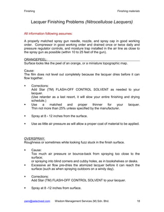 Finishing Finishing materials
Lacquer Finishing Problems (Nitrocellulose Lacquers)
All information following assumes:
A properly matched spray gun needle, nozzle, and spray cap in good working
order. Compressor in good working order and drained once or twice daily and
pressure regulator controls, and moisture trap installed in the air line as close to
the spray gun as possible (within 10 to 25 feet of the gun).
ORANGEPEEL:
Surface looks like the peel of an orange, or a miniature topographic map.
Cause:
The film does not level out completely because the lacquer dries before it can
flow together.
 Corrections:
Add Star (TM) FLASH-OFF CONTROL SOLVENT as needed to your
lacquer.
(Use retarder as a last resort, it will slow your entire finishing and drying
schedule.)
 Use a matched and proper thinner for your lacquer.
Thin not more than 25% unless specified by the manufacturer.
 Spray at 8 - 12 inches from the surface.
 Use as little air pressure as will allow a proper coat of material to be applied.
OVERSPRAY:
Roughness or sometimes white looking fuzz stuck in the finish surface.
 Cause:
Too much air pressure or bounce-back from spraying too close to the
surface;
or spraying into blind corners and cubby holes, as in bookshelves or desks.
 Excessive air flow pre-dries the atomized lacquer before it can reach the
surface (such as when spraying outdoors on a windy day).
 Corrections:
Add Star (TM) FLASH-OFF CONTROL SOLVENT to your lacquer.
 Spray at 8 -12 inches from surface.
zaini@selectvest.com Wisdom Management Services (M) Sdn. Bhd. 18
 