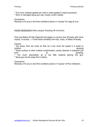 Finishing Finishing materials
* Too much material applied per coat or coats applied in rapid succession;
* Worn or damaged spray gun cap, nozzle, and/or needle.
Corrections:
Remedy or fix any or all of the conditions above in "causes" for sags & runs.
POOR ADHESION & New Lacquer Cracking off of corners.
First coat flakes off with fingernail and edges or corners chip off easily with minor
impact, or bumps. --- Finish lacks durability and rubs, chips, or flakes off easily.
Causes:
* Dry spray; from too mush air flow as in too much fan speed in a booth or
outdoor spraying
* Dusty surface or other surface contamination, poorly cleaned or prepared just
prior to spraying.
* Too much atomization air or too little material leaving the gun.
* Spray gun too far away from surface.
Corrections:
Remedy or fix any or all of the conditions above in "causes" of Poor Adhesion.
zaini@selectvest.com Wisdom Management Services (M) Sdn. Bhd. 23
 