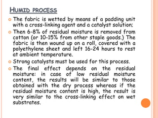 HUMID PROCESS
 The fabric is wetted by means of a padding unit
with a cross-linking agent and a catalyst solution;
 Then 6-8% of residual moisture is removed from
cotton (or 10-15% from other staple goods.) The
fabric is then wound up on a roll, covered with a
polyethylene sheet and left 16-24 hours to rest
at ambient temperature.
 Strong catalysts must be used for this process.
 The final effect depends on the residual
moisture: in case of low residual moisture
content, the results will be similar to those
obtained with the dry process whereas if the
residual moisture content is high, the result is
very similar to the cross-linking effect on wet
substrates.
 