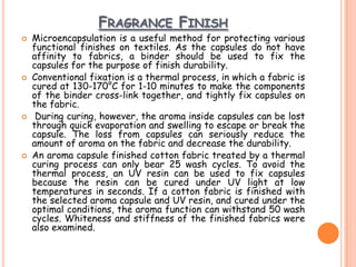 FRAGRANCE FINISH
 Microencapsulation is a useful method for protecting various
functional finishes on textiles. As the capsules do not have
affinity to fabrics, a binder should be used to fix the
capsules for the purpose of finish durability.
 Conventional fixation is a thermal process, in which a fabric is
cured at 130-170°C for 1-10 minutes to make the components
of the binder cross-link together, and tightly fix capsules on
the fabric.
 During curing, however, the aroma inside capsules can be lost
through quick evaporation and swelling to escape or break the
capsule. The loss from capsules can seriously reduce the
amount of aroma on the fabric and decrease the durability.
 An aroma capsule finished cotton fabric treated by a thermal
curing process can only bear 25 wash cycles. To avoid the
thermal process, an UV resin can be used to fix capsules
because the resin can be cured under UV light at low
temperatures in seconds. If a cotton fabric is finished with
the selected aroma capsule and UV resin, and cured under the
optimal conditions, the aroma function can withstand 50 wash
cycles. Whiteness and stiffness of the finished fabrics were
also examined.
 