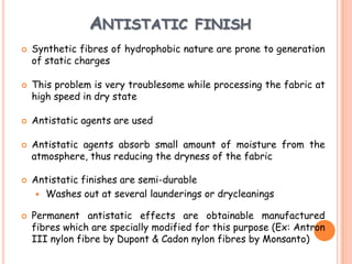 ANTISTATIC FINISH
 Synthetic fibres of hydrophobic nature are prone to generation
of static charges
 This problem is very troublesome while processing the fabric at
high speed in dry state
 Antistatic agents are used
 Antistatic agents absorb small amount of moisture from the
atmosphere, thus reducing the dryness of the fabric
 Antistatic finishes are semi-durable
 Washes out at several launderings or drycleanings
 Permanent antistatic effects are obtainable manufactured
fibres which are specially modified for this purpose (Ex: Antron
III nylon fibre by Dupont & Cadon nylon fibres by Monsanto)
 