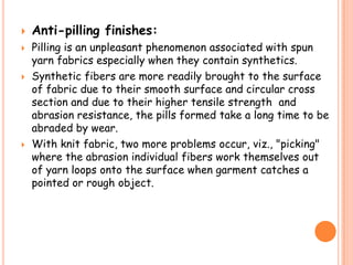  Anti-pilling finishes:
 Pilling is an unpleasant phenomenon associated with spun
yarn fabrics especially when they contain synthetics.
 Synthetic fibers are more readily brought to the surface
of fabric due to their smooth surface and circular cross
section and due to their higher tensile strength and
abrasion resistance, the pills formed take a long time to be
abraded by wear.
 With knit fabric, two more problems occur, viz., "picking"
where the abrasion individual fibers work themselves out
of yarn loops onto the surface when garment catches a
pointed or rough object.
 
