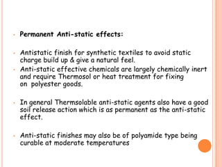 • Permanent Anti-static effects:
• Antistatic finish for synthetic textiles to avoid static
charge build up & give a natural feel.
• Anti-static effective chemicals are largely chemically inert
and require Thermosol or heat treatment for fixing
on polyester goods.
• In general Thermsolable anti-static agents also have a good
soil release action which is as permanent as the anti-static
effect.
• Anti-static finishes may also be of polyamide type being
curable at moderate temperatures
 