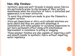 • Non-Slip finishes:
• Synthetic warp and weft threads in loosely woven fabrics
are particularly prone to slip because of their surface
smoothness when the structure of fabric is disturbed and
appearance is no loner attractive.
• To avoid this attempts are made to give the filaments a
rougher surface.
• Silica-gel dispersions or silicic acid colloidal solutions are
quite useful and they are used with advantage in
combination with latex polymer or acrylates dispersions to
get more permanent effect along with simultaneous
improvement in resistance to pilling or snagging.
• These polymer finishes are also capable of imparting a soft
and smooth handle to synthetic fabric without imparting
water repellency
 