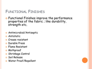 FUNCTIONAL FINISHES
 Functional Finishes improve the performance
properties of the fabric ; like durability,
strength etc.
 Antimicrobial/Antiseptic
 Antistatic
 Crease resistant
 Durable Press
 Flame Resistant
 Mothproof
 Shrinkage Control
 Soil Release
 Water Proof/Repellant
 