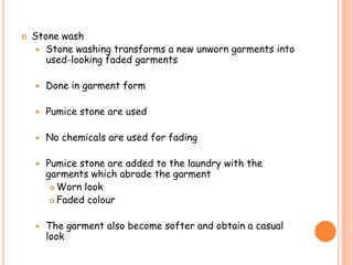  Stone wash
 Stone washing transforms a new unworn garments into
used-looking faded garments
 Done in garment form
 Pumice stone are used
 No chemicals are used for fading
 Pumice stone are added to the laundry with the
garments which abrade the garment
 Worn look
 Faded colour
 The garment also become softer and obtain a casual
look
 