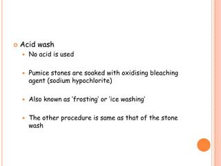  Acid wash
 No acid is used
 Pumice stones are soaked with oxidising bleaching
agent (sodium hypochlorite)
 Also known as ‘frosting’ or ‘ice washing’
 The other procedure is same as that of the stone
wash
 