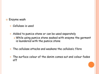  Enzyme wash
 Cellulase is used
 Added to pumice stone or can be used separately
 While using pumice stone soaked with enzyme the garment
is laundered with the pumice stone
 The cellulase attacks and weakens the cellulosic fibre
 The surface colour of the denim comes out and colour fades
off
 