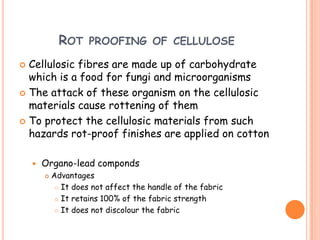 ROT PROOFING OF CELLULOSE
 Cellulosic fibres are made up of carbohydrate
which is a food for fungi and microorganisms
 The attack of these organism on the cellulosic
materials cause rottening of them
 To protect the cellulosic materials from such
hazards rot-proof finishes are applied on cotton
 Organo-lead componds
 Advantages
 It does not affect the handle of the fabric
 It retains 100% of the fabric strength
 It does not discolour the fabric
 