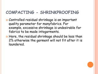 COMPACTING - SHRINKPROOFING
 Controlled residual shrinkage is an important
quality parameter for manyfabrics. For
example, excessive shrinkage is undesirable for
fabrics to be made intogarments.
 Here, the residual shrinkage should be less than
2% otherwise the garment will not fit after it is
laundered.
 
